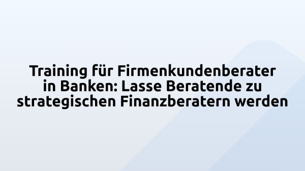 Training für Firmenkundenberater in Banken: Lasse Beratende zu strategischen Finanzberatern werden