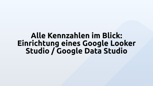 Alle Kennzahlen im Blick: Einrichtung eines Google Looker Studio / Google Data Studio