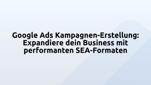Google Ads Kampagnen-Erstellung: Expandiere dein Business mit performanten SEA-Formaten